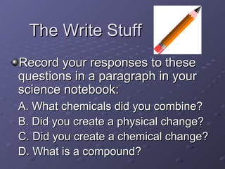 The Write Stuff Record your responses to these questions in a paragraph in your science notebook:  A. What chemicals did you combine? B. Did you create a physical change? C. Did you create a chemical change? D. What is a compound? 