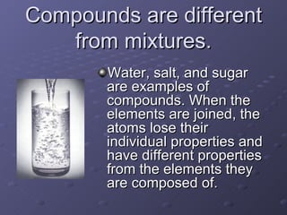 Compounds are different from mixtures. Water, salt, and sugar are examples of compounds. When the elements are joined, the atoms lose their individual properties and have different properties from the elements they are composed of.   