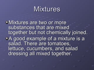 Mixtures are two or more substances that are mixed together but not chemically joined.  A good example of a mixture is a salad. There are tomatoes, lettuce, cucumbers, and salad dressing all mixed together.   Mixtures 