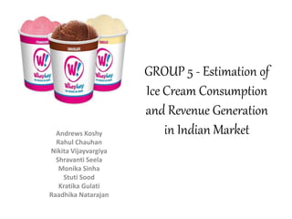 GROUP 5 - Estimation of 
Ice Cream Consumption 
and Revenue Generation 
Andrews Koshy in Indian Market 
Rahul Chauhan 
Nikita Vijayvargiya 
Shravanti Seela 
Monika Sinha 
Stuti Sood 
Kratika Gulati 
Raadhika Natarajan 
 