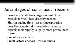 Advantages of continuous freezers
• Less use of stabilizer- large amount of ice
crystals formed- less viscosity needed
• Shorter ageing time- less air incorporation
• Less flavor material is needed- smaller ice
crystals melt rapidly- slightly more pronounced
flavor
• Smoother ice cream
• Small lactose crystals- less sandiness
 
