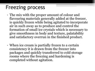 Freezing process
• The mix with the proper amount of colour and
flavouring materials generally added at the freezer,
is quickly frozen while being agitated to incorporate
air in such away as to produce and control the
formation of small ice crystals which is necessary to
give smoothness in body and texture, palatability
and satisfactory overrun in the finished product.
• When ice cream is partially frozen to a certain
consistency it is drawn from the freezer into
packages and quickly transferred to cold storage
rooms where the freezing and hardening is
completed without agitation.
 