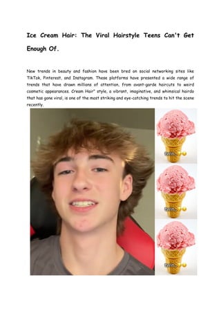 Ice Cream Hair: The Viral Hairstyle Teens Can't Get
Enough Of.
New trends in beauty and fashion have been bred on social networking sites like
TikTok, Pinterest, and Instagram. These platforms have presented a wide range of
trends that have drawn millions of attention, from avant-garde haircuts to weird
cosmetic appearances. Cream Hair" style, a vibrant, imaginative, and whimsical hairdo
that has gone viral, is one of the most striking and eye-catching trends to hit the scene
recently.
 