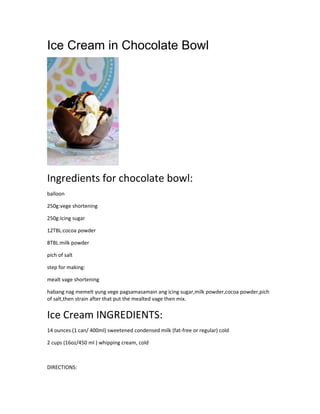 Ice Cream in Chocolate Bowl
Ingredients for chocolate bowl:
balloon
250g:vege shortening
250g:Icing sugar
12TBL:cocoa powder
8TBL:milk powder
pich of salt
step for making:
mealt vage shortening
habang nag memelt yung vege pagsamasamain ang icing sugar,milk powder,cocoa powder,pich
of salt,then strain after that put the mealted vage then mix.
Ice Cream INGREDIENTS:
14 ounces (1 can/ 400ml) sweetened condensed milk (fat-free or regular) cold
2 cups (16oz/450 ml ) whipping cream, cold
DIRECTIONS:
 