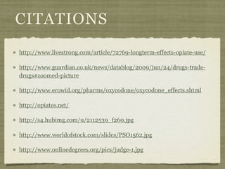 CITATIONS
http://www.livestrong.com/article/72769-longterm-effects-opiate-use/

http://www.guardian.co.uk/news/datablog/2009/jun/24/drugs-trade-
drugs#zoomed-picture

http://www.erowid.org/pharms/oxycodone/oxycodone_effects.shtml

http://opiates.net/

http://s4.hubimg.com/u/2112539_f260.jpg

http://www.worldofstock.com/slides/PSO1562.jpg

http://www.onlinedegrees.org/pics/judge-1.jpg
 