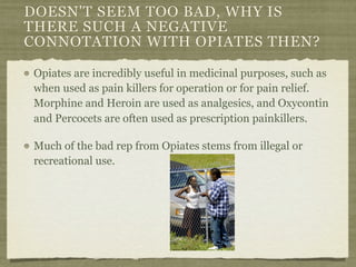 DOESN'T SEEM TOO BAD, WHY IS
THERE SUCH A NEGATIVE
CONNOTATION WITH OPIATES THEN?

Opiates are incredibly useful in medicinal purposes, such as
when used as pain killers for operation or for pain relief.
Morphine and Heroin are used as analgesics, and Oxycontin
and Percocets are often used as prescription painkillers.

Much of the bad rep from Opiates stems from illegal or
recreational use.
 