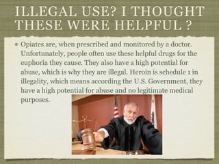 ILLEGAL USE? I THOUGHT
THESE WERE HELPFUL ?
Opiates are, when prescribed and monitored by a doctor.
Unfortunately, people often use these helpful drugs for the
euphoria they cause. They also have a high potential for
abuse, which is why they are illegal. Heroin is schedule 1 in
illegality, which means according the U.S. Government, they
have a high potential for abuse and no legitimate medical
purposes.
 