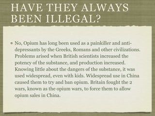 HAVE THEY ALWAYS
BEEN ILLEGAL?

No, Opium has long been used as a painkiller and anti-
depressants by the Greeks, Romans and other civilizations.
Problems arised when British scientists increased the
potency of the substance, and production increased.
Knowing little about the dangers of the substance, it was
used widespread, even with kids. Widespread use in China
caused them to try and ban opium. Britain fought the 2
wars, known as the opium wars, to force them to allow
opium sales in China.
 