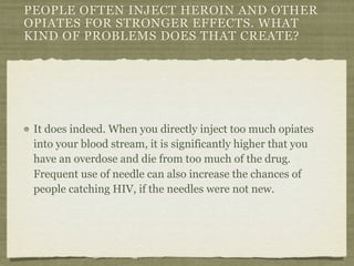 PEOPLE OFTEN INJECT HEROIN AND OTHER
OPIATES FOR STRONGER EFFECTS. WHAT
KIND OF PROBLEMS DOES THAT CREATE?




 It does indeed. When you directly inject too much opiates
 into your blood stream, it is significantly higher that you
 have an overdose and die from too much of the drug.
 Frequent use of needle can also increase the chances of
 people catching HIV, if the needles were not new.
 