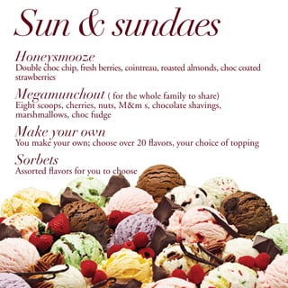 Sun & sundaes
Honeysmooze
Double choc chip, fresh berries, cointreau, roasted almonds, choc coated
strawberries

Megamunchout ( for the whole family to share)
Eight scoops, cherries, nuts, M&m s, chocolate shavings,
marshmallows, choc fudge

Make your own
You make your own; choose over 20 flavors, your choice of topping

Sorbets
Assorted flavors for you to choose
 