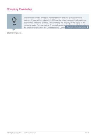 Company Ownership
Start Writing here...
The company will be owned by Rowland Pence and one or two additional
partners. Pence will contribute $15,000 and the other investor(s) will contribute
a combined additional $10,000. This will keep the majority of the equity in the
company under Pence's control. A buy/sell agreement will be established with
the other investors when the Limited Liability Corporation (LLC) is formed, to
To unlock help try Upmetrics! 
[YEAR] Business Plan | Ice Cream Parlor 10 / 33
 