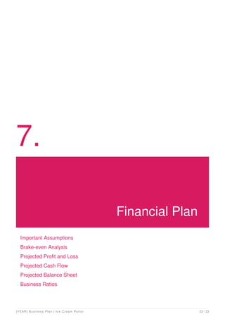 7.
Financial Plan
Important Assumptions
Brake-even Analysis
Projected Profit and Loss
Projected Cash Flow
Projected Balance Sheet
Business Ratios
[YEAR] Business Plan | Ice Cream Parlor 23 / 33
 