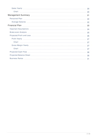 Sales Yearly 20
Chart 20
Management Summary 21
Personnel Plan 22
Average Salaries 22
Financial Plan 23
Important Assumptions 24
Brake-even Analysis 25
Projected Profit and Loss 26
Profit Yearly 27
Chart 27
Gross Margin Yearly 27
Chart 27
Projected Cash Flow 28
Projected Balance Sheet 30
Business Ratios 31
2 / 33
 
