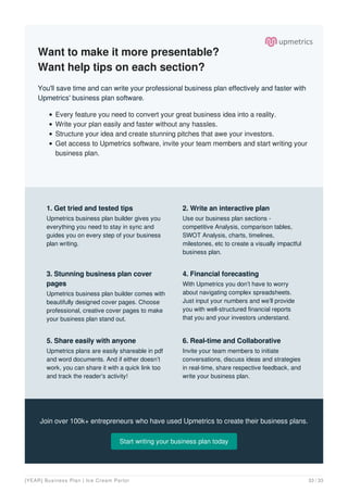 Want to make it more presentable?
Want help tips on each section?
You'll save time and can write your professional business plan effectively and faster with
Upmetrics' business plan software.
Every feature you need to convert your great business idea into a reality.
Write your plan easily and faster without any hassles.
Structure your idea and create stunning pitches that awe your investors.
Get access to Upmetrics software, invite your team members and start writing your
business plan.
Join over 100k+ entrepreneurs who have used Upmetrics to create their business plans.
Start writing your business plan today
1. Get tried and tested tips
Upmetrics business plan builder gives you
everything you need to stay in sync and
guides you on every step of your business
plan writing.
2. Write an interactive plan
Use our business plan sections -
competitive Analysis, comparison tables,
SWOT Analysis, charts, timelines,
milestones, etc to create a visually impactful
business plan.
3. Stunning business plan cover
pages
Upmetrics business plan builder comes with
beautifully designed cover pages. Choose
professional, creative cover pages to make
your business plan stand out.
4. Financial forecasting
With Upmetrics you don’t have to worry
about navigating complex spreadsheets.
Just input your numbers and we’ll provide
you with well-structured financial reports
that you and your investors understand.
5. Share easily with anyone
Upmetrics plans are easily shareable in pdf
and word documents. And if either doesn’t
work, you can share it with a quick link too
and track the reader's activity!
6. Real-time and Collaborative
Invite your team members to initiate
conversations, discuss ideas and strategies
in real-time, share respective feedback, and
write your business plan.
[YEAR] Business Plan | Ice Cream Parlor 33 / 33
 