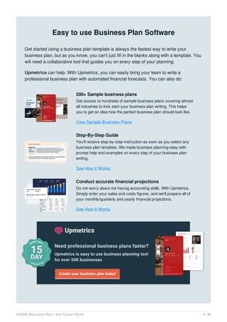 Easy to use Business Plan Software
Get started using a business plan template is always the fastest way to write your
business plan, but as you know, you can't just fill in the blanks along with a template. You
will need a collaborative tool that guides you on every step of your planning.
Upmetrics can help. With Upmetrics, you can easily bring your team to write a
professional business plan with automated financial forecasts. You can also do:
200+ Sample business plans
Get access to hundreds of sample business plans covering almost
all industries to kick start your business plan writing. This helps
you to get an idea how the perfect business plan should look like.
View Sample Business Plans
Step-By-Step Guide
You'll receive step-by-step instruction as soon as you select any
business plan template. We made business planning easy with
prompt help and examples on every step of your business plan
writing.
See How It Works
Conduct accurate financial projections
Do not worry about not having accounting skills. With Upmetrics,
Simply enter your sales and costs figures, and we'll prepare all of
your monthly/quarterly and yearly financial projections.
See How It Works
[YEAR] Business Plan | Ice Cream Parlor 3 / 33
 