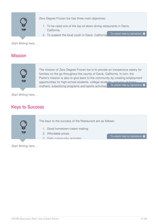 Start Writing here...
Zero Degree Frozen Ice has three main objectives:
1. To be rated one of the top sit-down dining restaurants in Davis,
California,
2. To support the local youth in Davis, California.
Mission
Start Writing here...
The mission of Zero Degree Frozen Ice is to provide an inexpensive eatery for
families on the go throughout the county of Davis, California. In turn, the
Parlor's mission is also to give back to the community by creating employment
opportunities for high-school students, college students, and stay-at-home
mothers; subsidizing programs and sports activities that are in jeopardy of
Keys to Success
Start Writing here...
The keys to the success of the Restaurant are as follows:
1. Good hometown cream making
2. Affordable prices
3. Daily community activities
To unlock help try Upmetrics! 
To unlock help try Upmetrics! 
To unlock help try Upmetrics! 
[YEAR] Business Plan | Ice Cream Parlor 6 / 33
 
