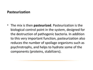 Pasteurization
• The mix is then pasteurized. Pasteurization is the
biological control point in the system, designed for
the destruction of pathogenic bacteria. In addition
to this very important function, pasteurization also
reduces the number of spoilage organisms such as
psychrotrophs, and helps to hydrate some of the
components (proteins, stabilizers).
 
