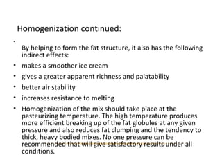 Homogenization continued:
•
By helping to form the fat structure, it also has the following
indirect effects:
• makes a smoother ice cream
• gives a greater apparent richness and palatability
• better air stability
• increases resistance to melting
• Homogenization of the mix should take place at the
pasteurizing temperature. The high temperature produces
more efficient breaking up of the fat globules at any given
pressure and also reduces fat clumping and the tendency to
thick, heavy bodied mixes. No one pressure can be
recommended that will give satisfactory results under all
conditions.
 