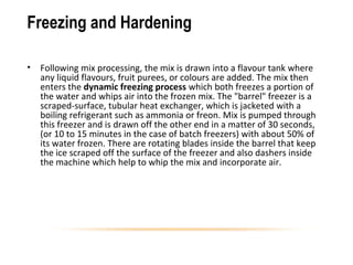 Freezing and Hardening
• Following mix processing, the mix is drawn into a flavour tank where
any liquid flavours, fruit purees, or colours are added. The mix then
enters the dynamic freezing process which both freezes a portion of
the water and whips air into the frozen mix. The "barrel" freezer is a
scraped-surface, tubular heat exchanger, which is jacketed with a
boiling refrigerant such as ammonia or freon. Mix is pumped through
this freezer and is drawn off the other end in a matter of 30 seconds,
(or 10 to 15 minutes in the case of batch freezers) with about 50% of
its water frozen. There are rotating blades inside the barrel that keep
the ice scraped off the surface of the freezer and also dashers inside
the machine which help to whip the mix and incorporate air.
 