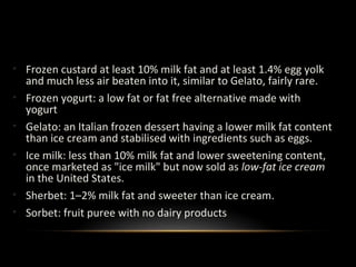 Other Types of Ice Cream
• Frozen custard at least 10% milk fat and at least 1.4% egg yolk
and much less air beaten into it, similar to Gelato, fairly rare.
• Frozen yogurt: a low fat or fat free alternative made with
yogurt
• Gelato: an Italian frozen dessert having a lower milk fat content
than ice cream and stabilised with ingredients such as eggs.
• Ice milk: less than 10% milk fat and lower sweetening content,
once marketed as "ice milk" but now sold as low-fat ice cream
in the United States.
• Sherbet: 1–2% milk fat and sweeter than ice cream.
• Sorbet: fruit puree with no dairy products
 