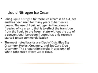 Liquid Nitrogen Ice Cream
• Using liquid nitrogen to freeze ice cream is an old idea
and has been used for many years to harden ice
cream. The use of liquid nitrogen in the primary
freezing of ice cream, that is to effect the transition
from the liquid to the frozen state without the use of
a conventional ice cream freezer, has only recently
started to see commercialization
• The most noted brands are Dippin' Dots,Blue Sky
Creamery, Project Creamery, and Sub Zero Cryo
Creamery. The preparation results in a column of
white condensed water vapor cloud.
 