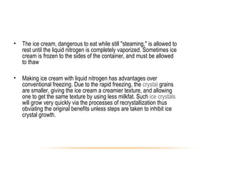 • The ice cream, dangerous to eat while still "steaming," is allowed to
rest until the liquid nitrogen is completely vaporized. Sometimes ice
cream is frozen to the sides of the container, and must be allowed
to thaw
• Making ice cream with liquid nitrogen has advantages over
conventional freezing. Due to the rapid freezing, the crystal grains
are smaller, giving the ice cream a creamier texture, and allowing
one to get the same texture by using less milkfat. Such ice crystals
will grow very quickly via the processes of recrystallization thus
obviating the original benefits unless steps are taken to inhibit ice
crystal growth.
 