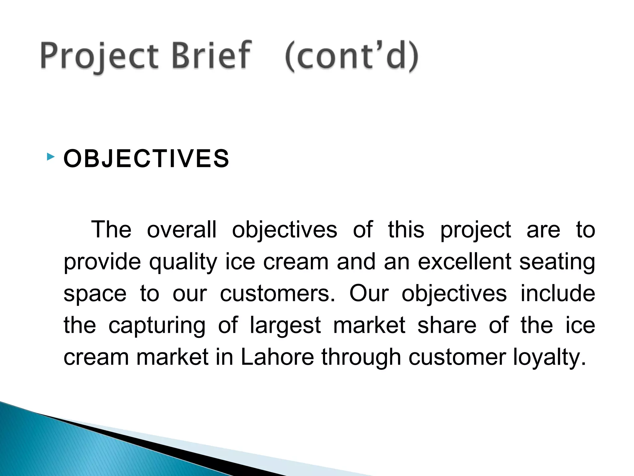    OBJECTIVES

       The overall objectives of this project are to
    provide quality ice cream and an excellent seating
    space to our customers. Our objectives include
    the capturing of largest market share of the ice
    cream market in Lahore through customer loyalty.
 