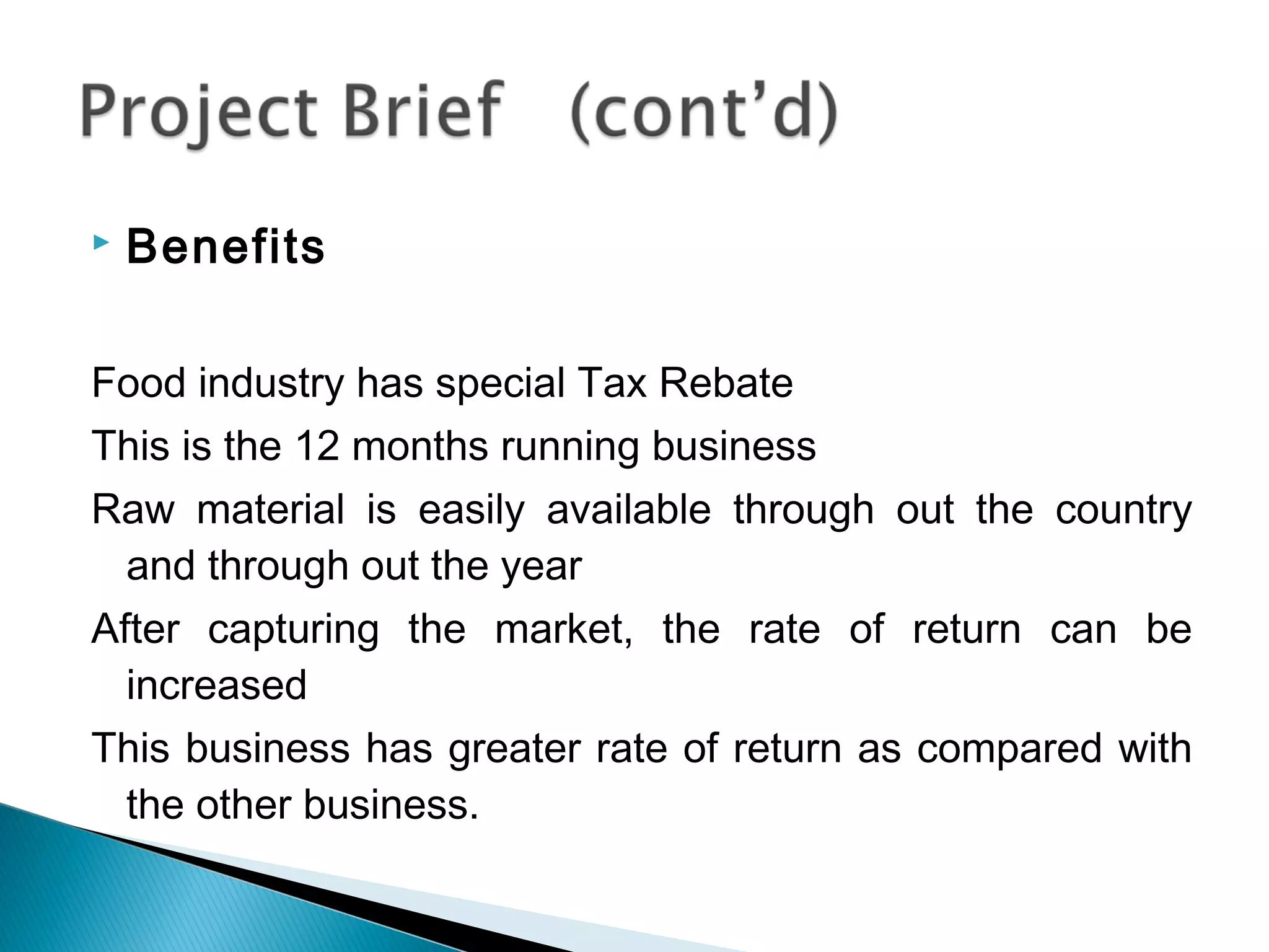    Benefits

Food industry has special Tax Rebate
This is the 12 months running business
Raw material is easily available through out the country
 and through out the year
After capturing the market, the rate of return can be
  increased
This business has greater rate of return as compared with
 the other business.
 