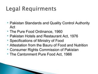  Pakistan Standards and Quality Control Authority
  Act
 The Pure Food Ordinance, 1960
 Pakistan Hotels and Restaurant Act, 1976
 Specifications of Ministry of Food
 Attestation from the Bauru of Food and Nutrition
 Consumer Rights Commission of Pakistan
 The Cantonment Pure Food Act, 1966
 