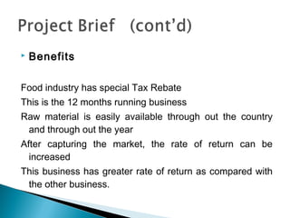    Benefits

Food industry has special Tax Rebate
This is the 12 months running business
Raw material is easily available through out the country
 and through out the year
After capturing the market, the rate of return can be
  increased
This business has greater rate of return as compared with
 the other business.
 