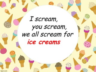 I scream, 
you scream, 
we all scream for 
ice creams 
 