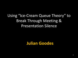 Using “Ice-Cream Queue Theory” to
Break Through Meeting &
Presentation Silence
Julian Goodes
1
 