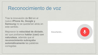 Reconocimiento de voz
Tras la innovación de Siri en el
nuevo iPhone 4s, Google y
Samsung no se quedarían atrás en
este sentido.
Mejoraron la velocidad de dictado,
así que podíamos hablar (casi) con
naturaleza, además que el
reconocimiento subrayaba
automáticamente las palabras
corregidas
 