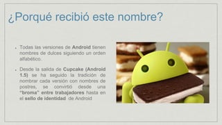¿Porqué recibió este nombre?
Todas las versiones de Android tienen
nombres de dulces siguiendo un orden
alfabético.
Desde la salida de Cupcake (Android
1.5) se ha seguido la tradición de
nombrar cada versión con nombres de
postres, se convirtió desde una
“broma” entre trabajadores hasta en
el sello de identidad de Android
 