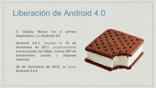 Liberación de Android 4.0
El Galaxy Nexus fue el primer
dispositivo con Android 4.0
Android 4.0.3, lanzado el 16 de
diciembre de 2011, proporcionando
correcciones de fallas, nueva API de
transmisión social y mejores
internas
29 de diciembre de 2012, se lanzó
Android 4.0.4
 