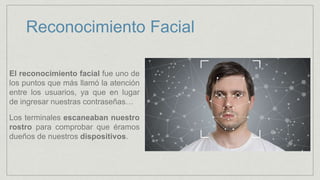 Reconocimiento Facial
El reconocimiento facial fue uno de
los puntos que más llamó la atención
entre los usuarios, ya que en lugar
de ingresar nuestras contraseñas…
Los terminales escaneaban nuestro
rostro para comprobar que éramos
dueños de nuestros dispositivos.
 