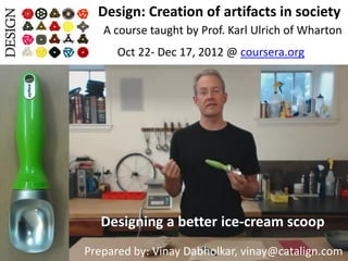 Design: Creation of artifacts in society
   A course taught by Prof. Karl Ulrich of Wharton
      Oct 22- Dec 17, 2012 @ coursera.org




   Designing a better ice-cream scoop
Prepared by: Vinay Dabholkar, vinay@catalign.com
 