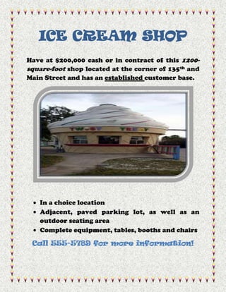 ICE CREAM SHOP
Have at $200,000 cash or in contract of this 1200-
square-foot shop located at the corner of 135th and
Main Street and has an established customer base.




   In a choice location
   Adjacent, paved parking lot, as well as an
   outdoor seating area
   Complete equipment, tables, booths and chairs

 Call 555-5789 for more information!
 