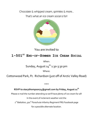 Chocolate & whipped cream, sprinkles & more...
                  That’s what an ice cream social is for!




                            You are invited to
   1-501ST END-OF-SUMMER ICE CREAM SOCIAL
                                      When:

                  Sunday, August 14th 1:30-3:30 pm
                                     Where:

Cottonwood Park, Ft. Richardson (just off of Arctic Valley Road)

                                       ***
      RSVP to stacythompson74@gmail.com by Friday, August 11th
   Please e-mail the number attending so we’ll have plenty of ice cream for all!
                   In the event of inclement weather visit the
      1st Battalion, 501st Parachute Infantry Regiment FRG Facebook page
                         for a possible alternate location.
 