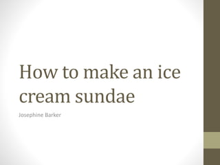 How to make an ice 
cream sundae 
Josephine Barker 
 