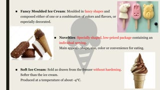■ Fancy Moulded Ice Cream: Moulded in fancy shapes and
composed either of one or a combination of colors and flavors, or
especially decorated.
■ Novelties: Specially shaped, low-priced package containing an
individual serving.
Main appeal - shape, size, color or convenience for eating.
■ Soft Ice Cream: Sold as drawn from the freezer without hardening.
Softer than the ice cream.
Produced at a temperature of about -4°C.
 