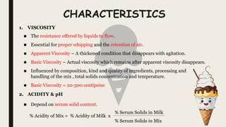 CHARACTERISTICS
■ The resistance offered by liquids to flow.
■ Essential for proper whipping and the retention of air.
■ Apparent Viscosity – A thickened condition that disappears with agitation.
■ Basic Viscosity – Actual viscosity which remains after apparent viscosity disappears.
■ Influenced by composition, kind and quality of ingredients, processing and
handling of the mix , total solids concentration and temperature.
■ Basic Viscosity = 20-300 centipoise
1. VISCOSITY
2. ACIDITY & pH
■ Depend on serum solid content.
% Acidity of Mix = % Acidity of Milk x
% Serum Solids in Milk
% Serum Solids in Mix
 