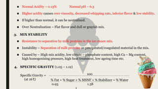 ■ Normal Acidity – 0.13% Normal pH – 6.3
■ Higher acidity causes over viscosity, decreased whipping rate, inferior flavor & low stability.
■ If higher than normal, it can be neutralized.
■ Over Neutralization – Flat flavor and dull or grayish mix.
3. MIX STABILITY
Specific Gravity =
(at 16 ͦC)
100
% Fat + % Sugar + % MSNF + % Stabilizer + % Water
4. SPECIFIC GRAVITY (1.05 – 1.12)
■ Resistance to separation by milk proteins in the ice cream mix.
■ Instability – Separation of milk proteins as precipitated/coagulated material in the mix.
■ Caused by – High mix acidity, low citrate – phosphate content, high Ca – Mg content,
high homogenizing pressure, high heat treatment, low ageing time etc.
0.93 1.58
 