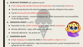 ■ A high whipping rate means the ability to whip rapidly to a high over run.
■ Improved by small fat globules, high processing temperature, proper homogenization and
ageing the mix for 2-4hours.
7. WHIPPING RATE
5. SURFACE TENSION (48- 53dynes/sq.cm)
6. FREEZING POINT ( -2.5ºC)
■ Dependent on the soluble constituents and varies with its composition.
■ Directly affected by - sugar, milk sugar, milk salts etc.
■ Indirectly affected by - fat, protein etc.
■ Force acting at the interface between the liquid phase (ice cream mix) and the air.
■ Directly proportional to the attraction between molecules of liquids at the surface.
■ Can be decreased by the addition of emulsifiers.
■ Lower surface tension - excessive whipping rate , fluffy characteristics and susceptibility
to the shrinkage defect.
 