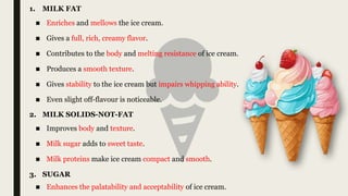■ Enriches and mellows the ice cream.
■ Gives a full, rich, creamy flavor.
■ Contributes to the body and melting resistance of ice cream.
■ Produces a smooth texture.
■ Gives stability to the ice cream but impairs whipping ability.
■ Even slight off-flavour is noticeable.
1. MILK FAT
2. MILK SOLIDS-NOT-FAT
■ Improves body and texture.
■ Milk sugar adds to sweet taste.
■ Milk proteins make ice cream compact and smooth.
3. SUGAR
■ Enhances the palatability and acceptability of ice cream.
 