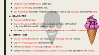 ■ Add viscosity to the mix.
■ Reduce the amount of free water by binding it as “water of hydration”
or by immobilizing it within a gel structure.
■ Produces good body, smooth texture, slow melt down and heat shock resistance.
4. STABILIZER
■ Cheapest source of total solids in the mix.
■ Depress the freezing point of the mix.
■ Too much sugar makes the product soft enough to handle and less sugar makes is very hard.
5. EMULSIFIER
■ Reduces the surface tension and hence has a stabilizing effect on the mix.
■ Improve whipping quality of ice cream mix.
■ Increase resistance to shrinkage and rapid meltdown.
■ Increase resistance to development of a coarse or icy texture and provide smooth texture.
 