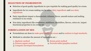 ■ Selection of good quality ingredients is a pre requisite for making good quality ice cream.
■ Ingredients for ice cream making can be either dairy ingredients and non-dairy
ingredients.
■ Dairy ingredients impart a characteristic richness, flavor, smooth texture and melting
resistance to ice cream.
■ Non-dairy ingredients like sweeteners, stabilizers, emulsifiers, flavors, colors etc. impart
functional properties to ice cream mix.
SELECTION OF INGREDIENTS
■ Formulations are done to make good quality ice cream and to conform to legal standards.
■ Methods to calculate the amount of ingredients are –
1. Algebraic method 2. Serum point method
3. Pearson square method 4. Formula tables/graphics method
5. Computer developed formulations
FORMULATION OF MIX
 