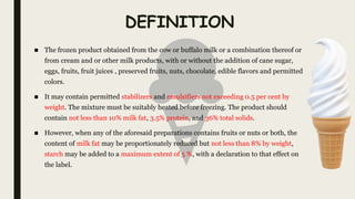 DEFINITION
■ The frozen product obtained from the cow or buffalo milk or a combination thereof or
from cream and or other milk products, with or without the addition of cane sugar,
eggs, fruits, fruit juices , preserved fruits, nuts, chocolate, edible flavors and permitted
colors.
■ It may contain permitted stabilizers and emulsifiers not exceeding 0.5 per cent by
weight. The mixture must be suitably heated before freezing. The product should
contain not less than 10% milk fat, 3.5% protein, and 36% total solids.
■ However, when any of the aforesaid preparations contains fruits or nuts or both, the
content of milk fat may be proportionately reduced but not less than 8% by weight,
starch may be added to a maximum extent of 5 %, with a declaration to that effect on
the label.
 
