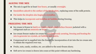 ■ The mix is aged for at least four hours, or usually overnight.
■ Emulsifiers adsorb to the surface of the fat droplets, replacing some of the milk protein.
■ Fat inside the droplets also begins to crystallize.
■ This helps to incorporate and stabilize air bubbles during freezing.
AGEING THE MIX
■ Ice cream is frozen in batch or continuous scraped-surface freezers jacketed with a
refrigerant such as ammonia or freon.
■ Ice-cream freezer makes ice cream by simultaneously aerating, freezing and beating the
mix to generate ice crystals, air bubbles and matrix.
■ Compressed air is supplied into the freezer for incorporation of air into the ice cream mix
to obtain the required over-run.
■ Fruits, nuts, candy, cookies, etc. are added to the semi-frozen slurry.
■ Soft serve ice cream is drawn into cones at this point without any hardening.
FREEZING THE MIX
 