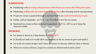 ■ Hardening is the lowering of temperature of the frozen ice cream after filling into packs.
■ Hardening stabilize the microstructure of the product after freezing and air incorporation.
■ Frozen ice cream is passed through a conveyor belt to an enclosed hardening tunnel.
■ Inside, cold air (typically - 30 °C to – 45 °C) is blown over the ice cream.
■ Hardened ice cream is then stored at temperature -23°C to -18°C so as to keep the
structure stable.
HARDENING
■ Ice cream is stored in a deep freezer at -18 to -23°C.
■ It should not melt as it would allow any bacteria in the ice cream to grow and spoil it.
■ Air in the ice cream escapes and it loses its texture to become solid ice when re-frozen.
■ When ice cream re-freezes, larger ice crystals are formed and it tastes ‘gritty’.
STORAGE
 